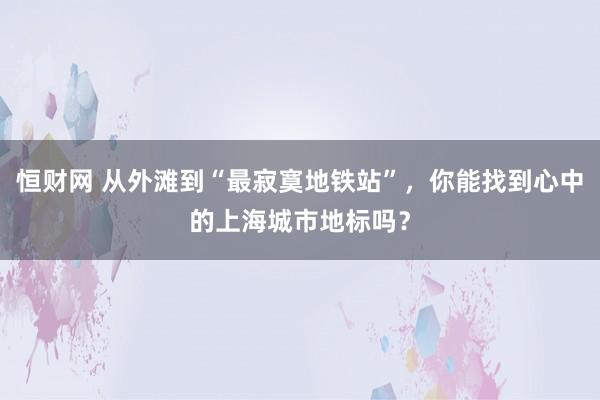恒财网 从外滩到“最寂寞地铁站”,你能找到心中的上海城市地标吗?
