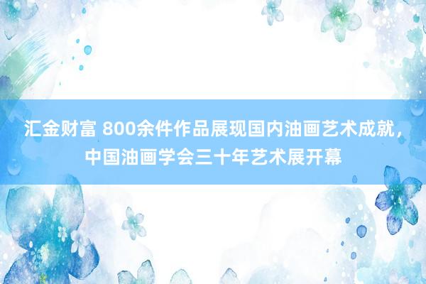 汇金财富 800余件作品展现国内油画艺术成就,中国油画学会三十年艺术展开幕