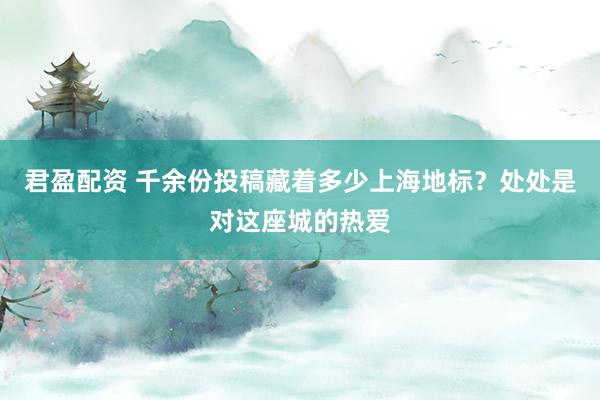 君盈配资 千余份投稿藏着多少上海地标?处处是对这座城的热爱