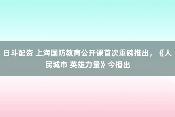 日斗配资 上海国防教育公开课首次重磅推出,《人民城市 英雄力量》今播出