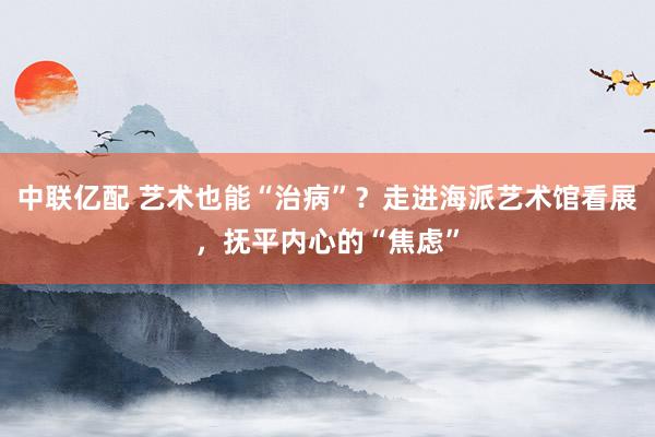 中联亿配 艺术也能“治病”?走进海派艺术馆看展,抚平内心的“焦虑”