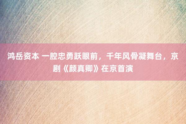 鸿岳资本 一腔忠勇跃眼前,千年风骨凝舞台,京剧《颜真卿》在京首演