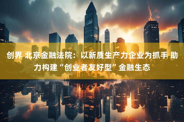 创界 北京金融法院:以新质生产力企业为抓手 助力构建“创业者友好型”金融生态