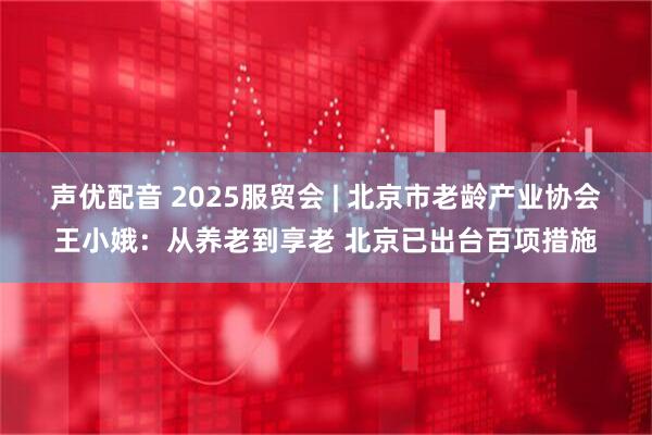 声优配音 2025服贸会 | 北京市老龄产业协会王小娥:从养老到享老 北京已出台百项措施