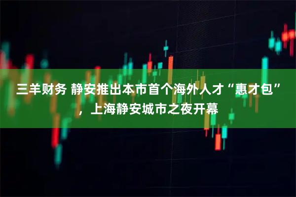 三羊财务 静安推出本市首个海外人才“惠才包”,上海静安城市之夜开幕
