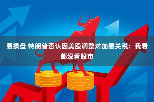 易操盘 特朗普否认因美股调整对加墨关税:我看都没看股市