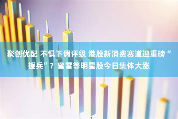 聚创优配 不惧下调评级 港股新消费赛道迎重磅“援兵”?蜜雪等明星股今日集体大涨