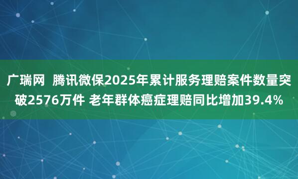 广瑞网  腾讯微保2025年累计服务理赔案件数量突破2576万件 老年群体癌症理赔同比增加39.4%