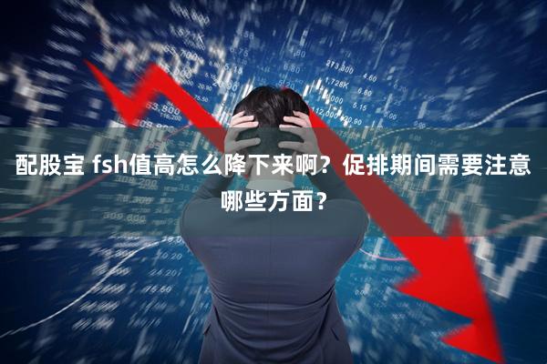 配股宝 fsh值高怎么降下来啊?促排期间需要注意哪些方面?