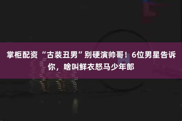 掌柜配资 “古装丑男”别硬演帅哥!6位男星告诉你,啥叫鲜衣怒马少年郎