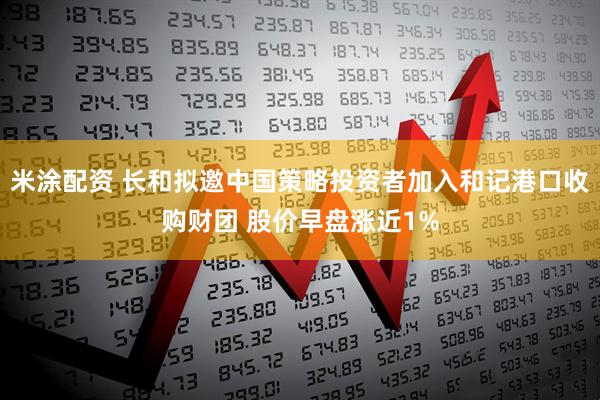 米涂配资 长和拟邀中国策略投资者加入和记港口收购财团 股价早盘涨近1%