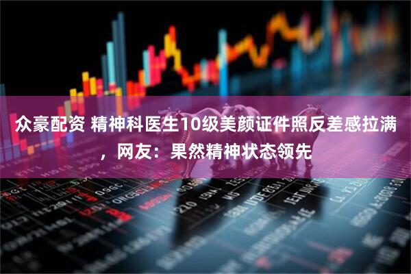 众豪配资 精神科医生10级美颜证件照反差感拉满，网友：果然精神状态领先