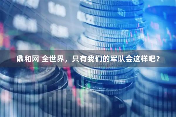 鼎和网 全世界，只有我们的军队会这样吧？